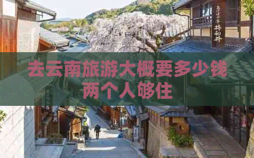 去云南旅游大概要多少钱两个人够住(图1)